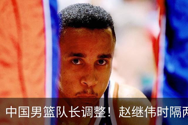 中国男篮队长调整！赵继伟时隔两年再次担任，郭士强目标率队全胜